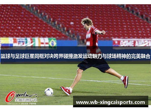 篮球与足球巨星同框对决跨界碰撞激发运动魅力与球场精神的完美融合