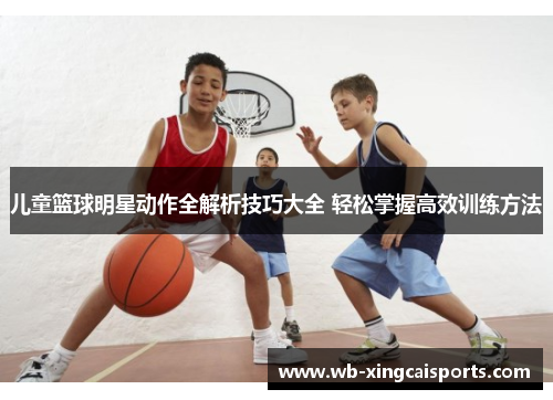 儿童篮球明星动作全解析技巧大全 轻松掌握高效训练方法
